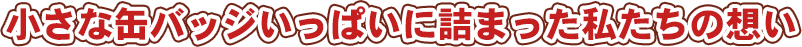小さな缶バッジいっぱいに詰まった私たちの想い